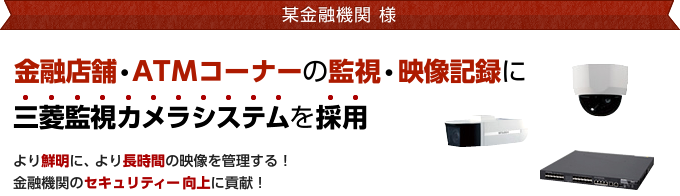 某金融機関様 金融店舗・ATMコーナーの監視・映像記録に三菱監視カメラシステムを採用 より鮮明に、より長時間の映像を管理する！金融機関のセキュリティー向上に貢献！